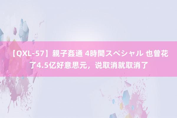 【QXL-57】親子姦通 4時間スペシャル 也曾花了4.5亿好意思元，说取消就取消了