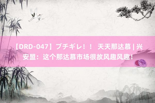 【DRD-047】ブチギレ！！ 天天那达慕 | 兴安盟：这个那达慕市场很故风趣风趣！