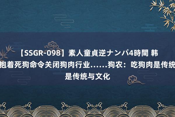 【SSGR-098】素人童貞逆ナンパ4時間 韩国女子抱着死狗命令关闭狗肉行业……狗农：吃狗肉是传统与文化