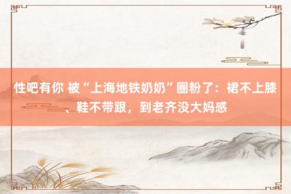 性吧有你 被“上海地铁奶奶”圈粉了：裙不上膝、鞋不带跟，到老齐没大妈感
