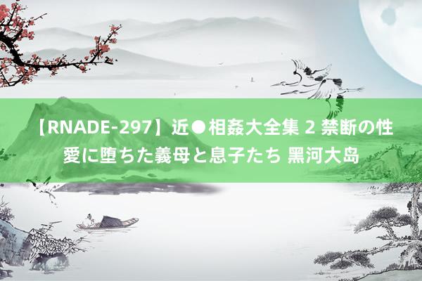【RNADE-297】近●相姦大全集 2 禁断の性愛に堕ちた義母と息子たち 黑河大岛