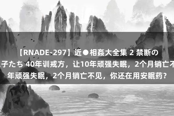 【RNADE-297】近●相姦大全集 2 禁断の性愛に堕ちた義母と息子たち 40年训戒方，让10年顽强失眠，2个月销亡不见，你还在用安眠药？