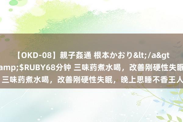 【OKD-08】親子姦通 根本かおり</a>2005-11-15ルビー&$RUBY68分钟 三味药煮水喝，改善刚硬性失眠，晚上思睡不香王人难