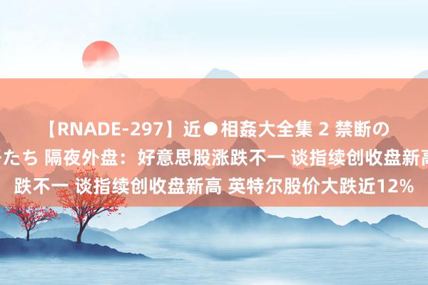 【RNADE-297】近●相姦大全集 2 禁断の性愛に堕ちた義母と息子たち 隔夜外盘：好意思股涨跌不一 谈指续创收盘新高 英特尔股价大跌近12%