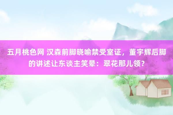 五月桃色网 汉森前脚晓喻禁受室证，董宇辉后脚的讲述让东谈主笑晕：翠花那儿领？