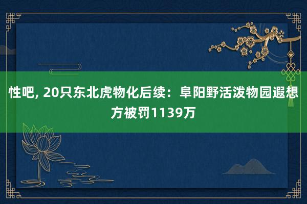 性吧, 20只东北虎物化后续：阜阳野活泼物园遐想方被罚1139万
