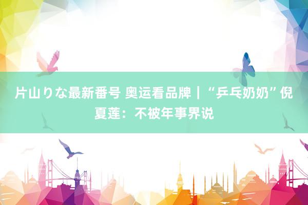 片山りな最新番号 奥运看品牌｜“乒乓奶奶”倪夏莲：不被年事界说