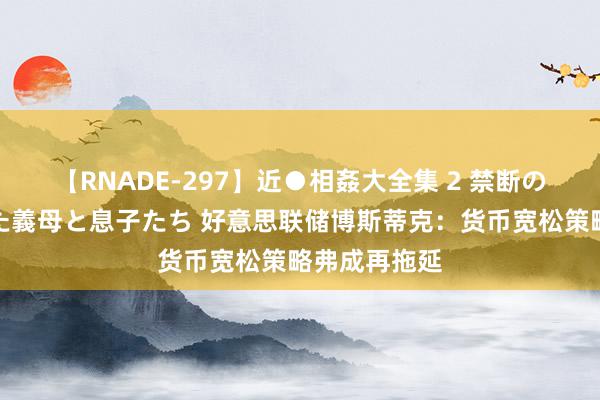 【RNADE-297】近●相姦大全集 2 禁断の性愛に堕ちた義母と息子たち 好意思联储博斯蒂克：货币宽松策略弗成再拖延