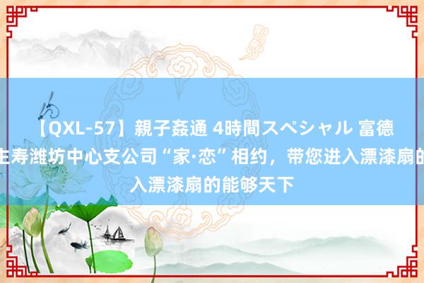 【QXL-57】親子姦通 4時間スペシャル 富德生命东谈主寿潍坊中心支公司“家·恋”相约，带您进入漂漆扇的能够天下