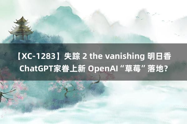 【XC-1283】失踪 2 the vanishing 明日香 ChatGPT家眷上新 OpenAI“草莓”落地？