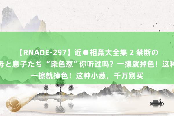 【RNADE-297】近●相姦大全集 2 禁断の性愛に堕ちた義母と息子たち “染色葱”你听过吗？一擦就掉色！这种小葱，千万别买