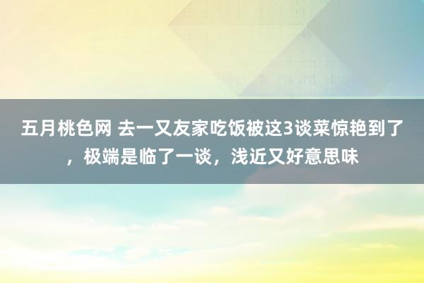 五月桃色网 去一又友家吃饭被这3谈菜惊艳到了，极端是临了一谈，浅近又好意思味