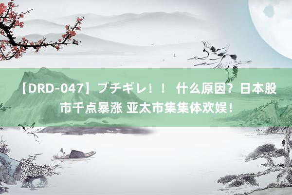 【DRD-047】ブチギレ！！ 什么原因？日本股市千点暴涨 亚太市集集体欢娱！