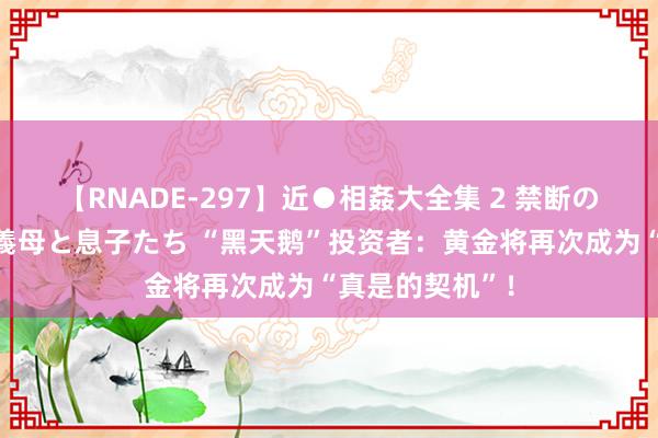 【RNADE-297】近●相姦大全集 2 禁断の性愛に堕ちた義母と息子たち “黑天鹅”投资者：黄金将再次成为“真是的契机”！