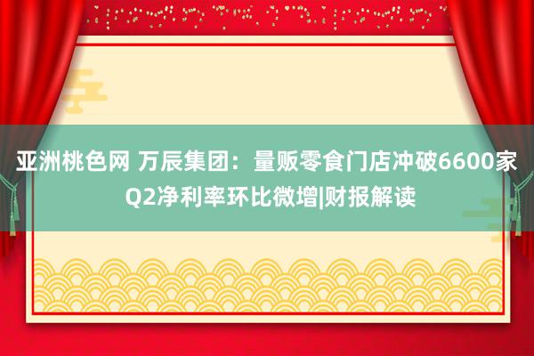 亚洲桃色网 万辰集团：量贩零食门店冲破6600家 Q2净利率环比微增|财报解读