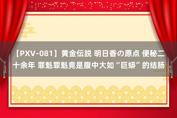 【PXV-081】黄金伝説 明日香の原点 便秘二十余年 罪魁罪魁竟是腹中大如“巨蟒”的结肠