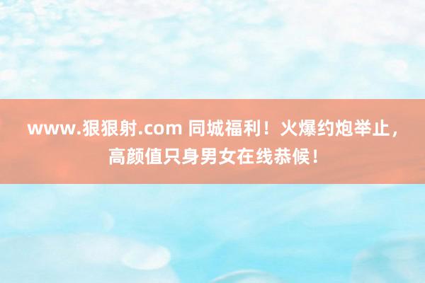 www.狠狠射.com 同城福利！火爆约炮举止，高颜值只身男女在线恭候！