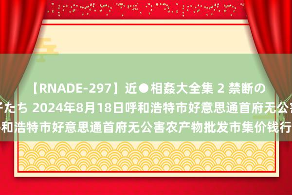 【RNADE-297】近●相姦大全集 2 禁断の性愛に堕ちた義母と息子たち 2024年8月18日呼和浩特市好意思通首府无公害农产物批发市集价钱行情