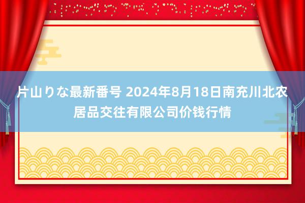 片山りな最新番号 2024年8月18日南充川北农居品交往有限公司价钱行情