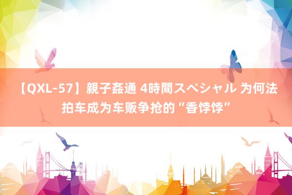【QXL-57】親子姦通 4時間スペシャル 为何法拍车成为车贩争抢的“香饽饽”