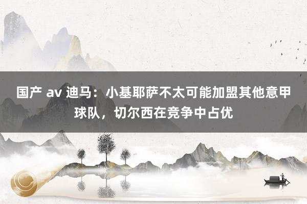 国产 av 迪马：小基耶萨不太可能加盟其他意甲球队，切尔西在竞争中占优