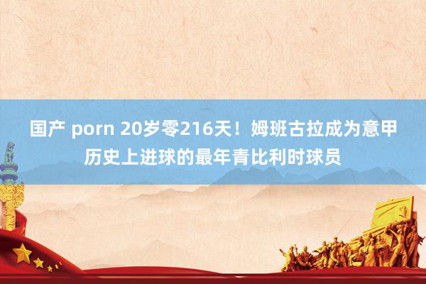 国产 porn 20岁零216天！姆班古拉成为意甲历史上进球的最年青比利时球员