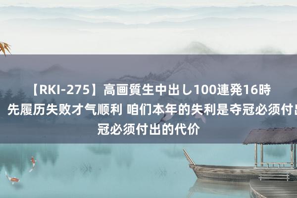 【RKI-275】高画質生中出し100連発16時間 唐斯：先履历失败才气顺利 咱们本年的失利是夺冠必须付出的代价