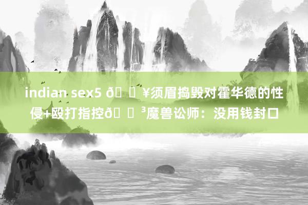 indian sex5 💥须眉捣毁对霍华德的性侵+殴打指控😳魔兽讼师：没用钱封口