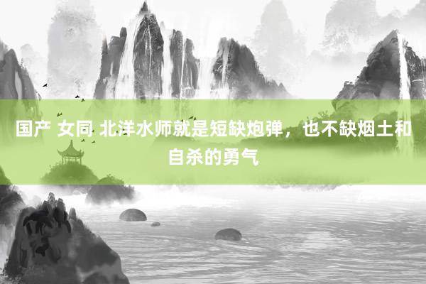 国产 女同 北洋水师就是短缺炮弹，也不缺烟土和自杀的勇气