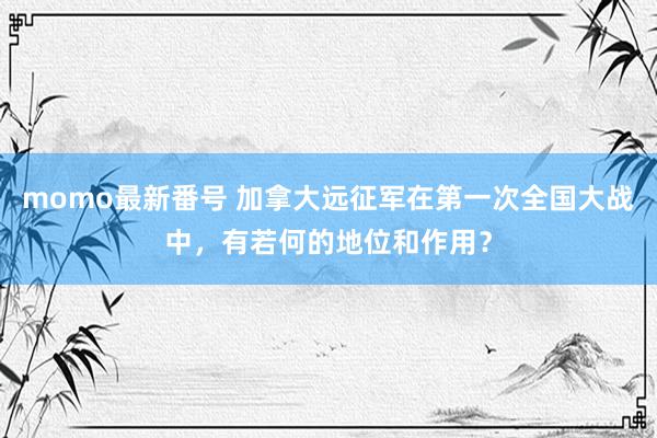 momo最新番号 加拿大远征军在第一次全国大战中，有若何的地位和作用？