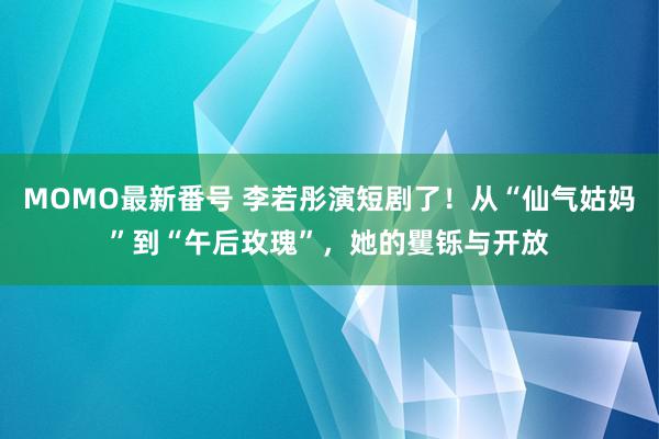 MOMO最新番号 李若彤演短剧了！从“仙气姑妈”到“午后玫瑰”，她的矍铄与开放