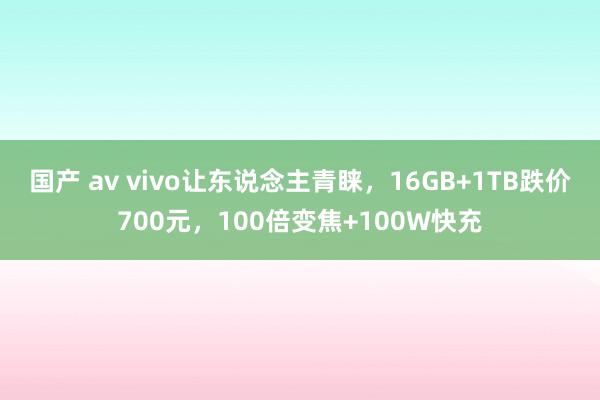 国产 av vivo让东说念主青睐，16GB+1TB跌价700元，100倍变焦+100W快充