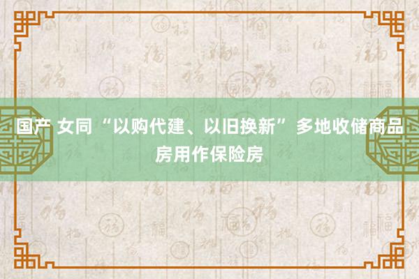 国产 女同 “以购代建、以旧换新” 多地收储商品房用作保险房