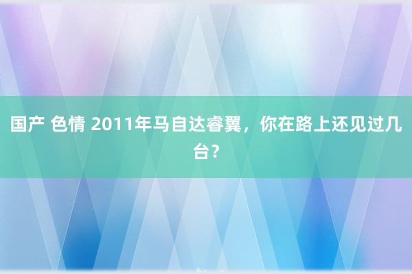 国产 色情 2011年马自达睿翼，你在路上还见过几台？