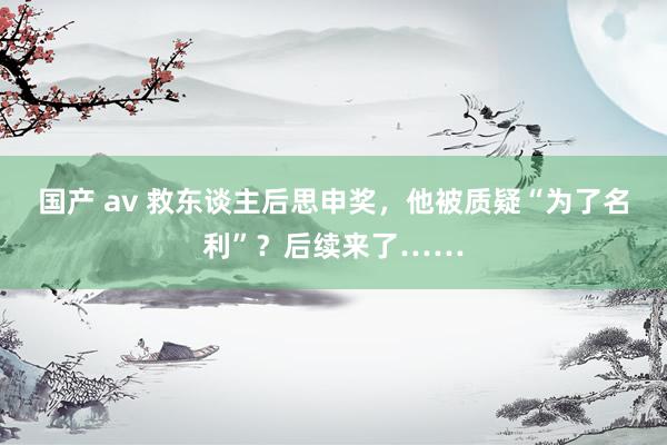 国产 av 救东谈主后思申奖，他被质疑“为了名利”？后续来了……