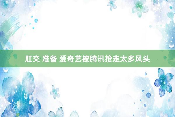 肛交 准备 爱奇艺被腾讯抢走太多风头
