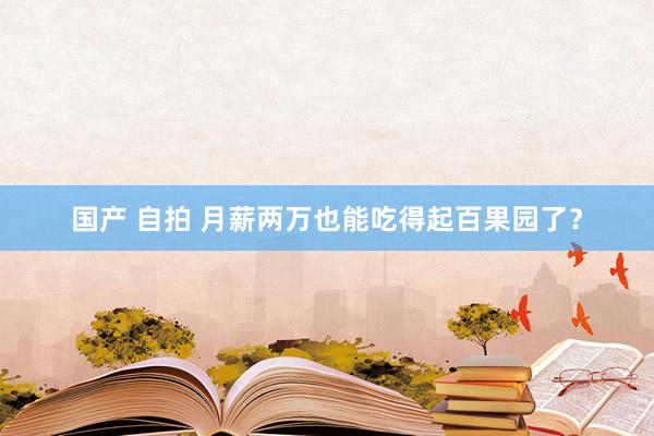 国产 自拍 月薪两万也能吃得起百果园了？