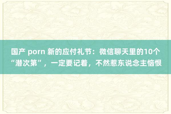 国产 porn 新的应付礼节：微信聊天里的10个“潜次第”，一定要记着，不然惹东说念主恼恨