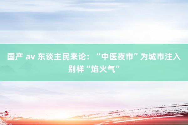 国产 av 东谈主民来论：“中医夜市”为城市注入别样“焰火气”