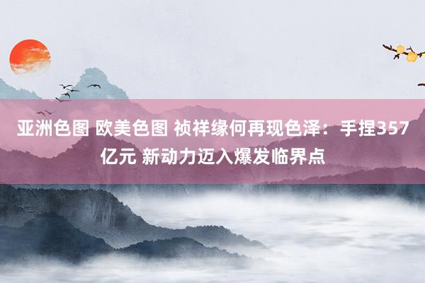亚洲色图 欧美色图 祯祥缘何再现色泽：手捏357亿元 新动力迈入爆发临界点