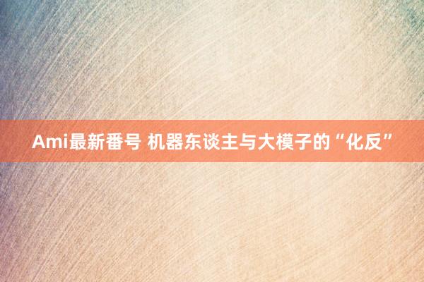 Ami最新番号 机器东谈主与大模子的“化反”
