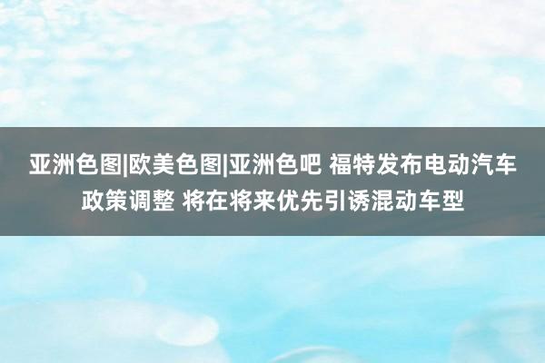 亚洲色图|欧美色图|亚洲色吧 福特发布电动汽车政策调整 将在将来优先引诱混动车型