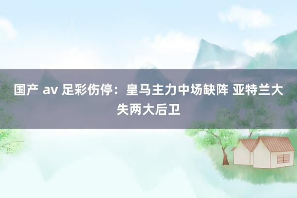 国产 av 足彩伤停：皇马主力中场缺阵 亚特兰大失两大后卫