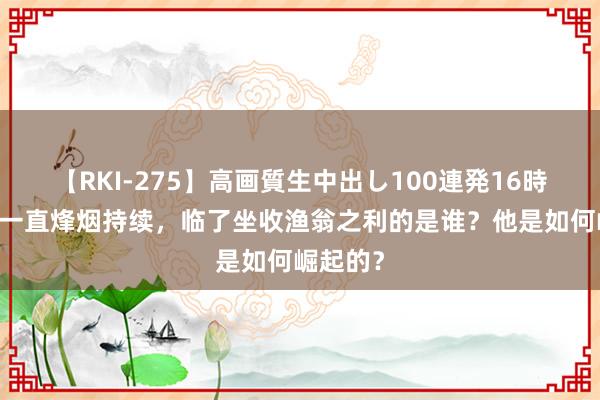 【RKI-275】高画質生中出し100連発16時間 希腊一直烽烟持续，临了坐收渔翁之利的是谁？他是如何崛起的？