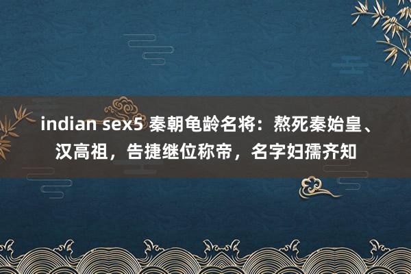 indian sex5 秦朝龟龄名将：熬死秦始皇、汉高祖，告捷继位称帝，名字妇孺齐知