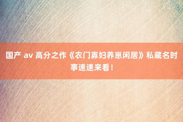国产 av 高分之作《农门寡妇养崽闲居》私藏名时事速速来看！