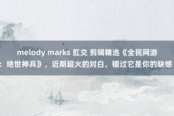melody marks 肛交 剪辑精选《全民网游：绝世神兵》，近期超火的对白，错过它是你的缺憾！