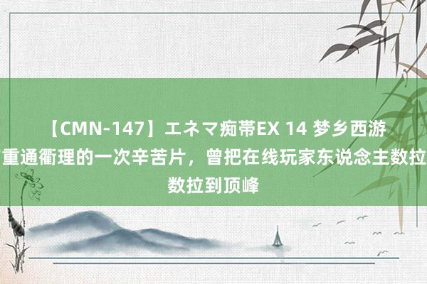 【CMN-147】エネマ痴帯EX 14 梦乡西游：具有重通衢理的一次辛苦片，曾把在线玩家东说念主数拉到顶峰