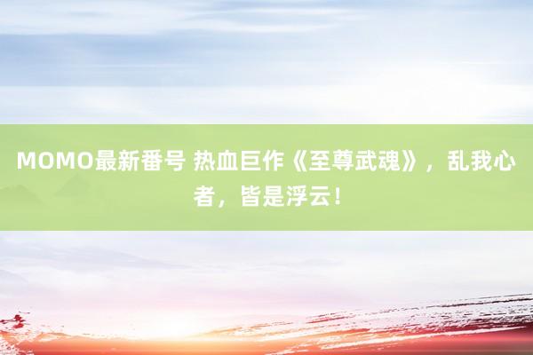 MOMO最新番号 热血巨作《至尊武魂》，乱我心者，皆是浮云！