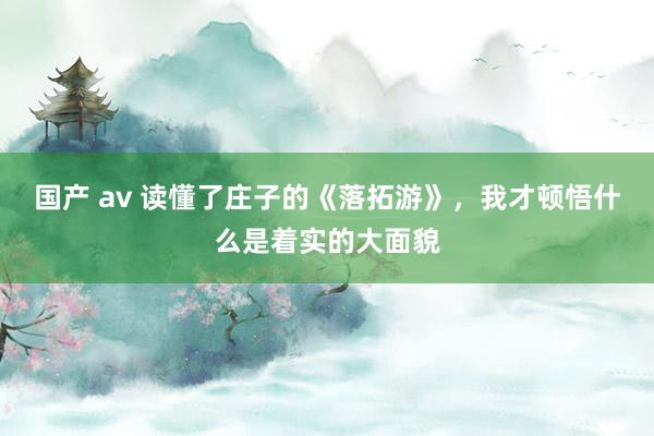国产 av 读懂了庄子的《落拓游》，我才顿悟什么是着实的大面貌